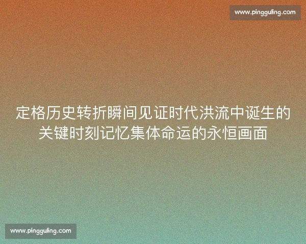 定格历史转折瞬间见证时代洪流中诞生的关键时刻记忆集体命运的永恒画面